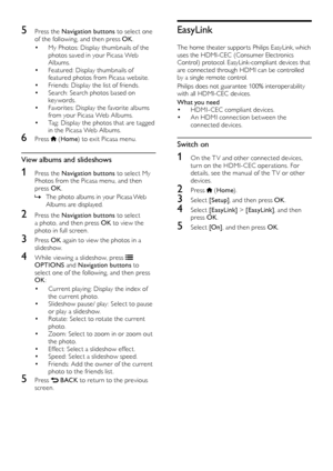 Page 2424
EasyLink
The home theater suppor ts Philips EasyLink, which 
uses the HDMI-CEC (Consumer Electronics 
Control) protocol. EasyLink-compliant devices that 
are connected through HDMI can be controlled 
by a single remote control. 
Philips does not guarantee 100% interoperability 
with all HDMI-CEC devices.
What you need
• HDMI-CEC compliant devices.• An HDMI connection between the 
connected devices.
Switch on
1 On the T V and other connected devices, 
turn on the HDMI-CEC operations. For 
details, see...