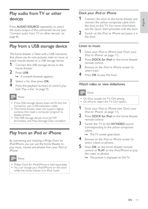 Page 1311
   
 
 
 
Dock your iPod or iPhone
 
 
 
 
1  Connect the dock to the home theater and 
connect the yellow composite cable from 
the dock to the T V. For more information, 
see the Quick Star t provided with the dock.
   
 
 
2  Switch on the iPod or iPhone and place it in 
the dock.
   
 
 
 
 
 
Listen to music
 
 
 
 
1  Dock your  iPod or iPhone  
 (see ‘Dock your 
iPod or iPhone’ on page   11  
) .
 
 
 
 
2 Press  DOCK for iPod 
 on the home theater 
remote control. 
   
 
 
3  Browse on the...