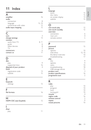 Page 2119
   
 
 
L
 
 
language 
   
audio  15 
   
disc menu   15 
   
on-screen display   13  
   
subtitle  15 
 
 
 
 
O
 
 
one-touch play  12 
   
one-touch standby  12 
   
overview 
   
connectors  6 
   
main unit   4 
   
remote control   5 
 
 
 
 
P
 
 
password  15 
   
picture 
   
options  10 
   
slide show   12  ,  10 
   
thumbnail over view   10 
   
troubleshooting  17 
   
play 
   
disc  9 
   
options  9 
   
radio  10 
   
troubleshooting  18 
   
USB storage device   11  
   
product...