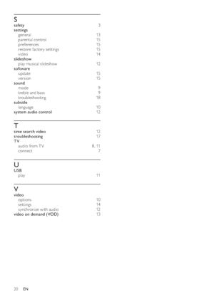 Page 2220
   
 
 
S
 
 
safety  3 
   
settings 
   
general  13  
   
parental control   15 
   
preferences  15 
   
restore factor y set tings   15 
   
video  14 
   
slideshow 
   
play musical slideshow   12 
   
software 
   
update  15 
   
version  15 
   
sound 
   
mode  9 
   
treble and bass   9 
   
troubleshooting  18 
   
subtitle 
   
language  10 
   
system audio control  12 
 
 
 
 
T
 
 
time search video  12 
   
troubleshooting  17 
   
TV 
   
audio from T V   8 ,  11  
   
connect  7...