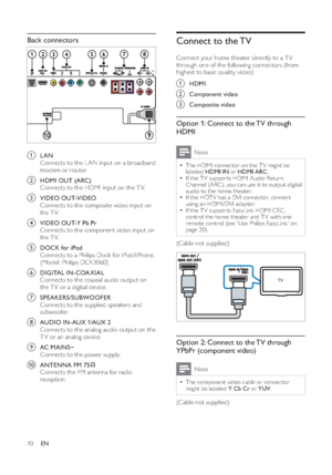 Page 1210
Connect to the TV   
 
Connect your home theater directly to a T V 
through one of the following connectors (from 
highest to basic quality video):a
 HDMI
b
 Component video
c
 Composite video
Option 1: Connect to the TV through 
HDMI
Note
  • 
The HDMI connector on the T V might be 
labeled  HDMI IN 
 or  HDMI ARC 
.  • 
 
If the T V suppor ts HDMI Audio Return 
Channel (ARC), you can use it to output digital 
audio to the home theater.   • 
 
If the HDT V has a DVI connector, connect 
using an...