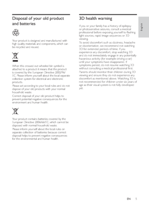 Page 75
3D health warning   
 
If you or your family has a histor y of epilepsy 
or photosensitive seizures, consult a medical 
professional before exposing yourself to  ashing 
light sources, rapid image sequences or 3D 
viewing.
   
To avoid discomfor t such as dizziness, headache 
or disorientation, we recommend not watching 
3D for ex tended periods of time. If you 
experience any discomfor t, stop watching 3D 
and do not immediately engage in any potentially 
hazardous activity (for example driving a...