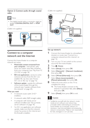 Page 1412
(Cable not supplied)Set up network1  Connect the home theater to a broadband 
modem or  router  (see ‘Connect to a 
computer network and the Internet’ on 
page  12 ).2  Turn on your T V and switch to the correct 
source for the home theater.3 Press  
 ( Home).
4 Select  [Setup], then press  OK.5 Select  [Network] >[Network Installation],
then press  OK.6 Select  [Wired (Ethernet)], then press  OK.7 Select  [Auto (recommended)] or  
[Manual (advanced)], then press  OK.8  Follow the instructions on the...