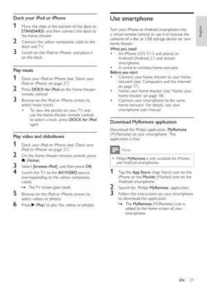 Page 2727
English
Use smartphone
Turn your iPhone or Android smar tphone into a vir tual remote control, or use it to browse the contents of a disc or USB storage device on your home theater.
What you need• An iPhone (iOS 3.1.3 and above) or Android (Android 2.1 and above) smar tphone.• A wired or wireless home network.Before you start• Connect your home theater to your home network (see ‘Computers and the Internet’ on page 17).• Name your home theater (see ‘Name your home theater’ on page 18).• Connect your...