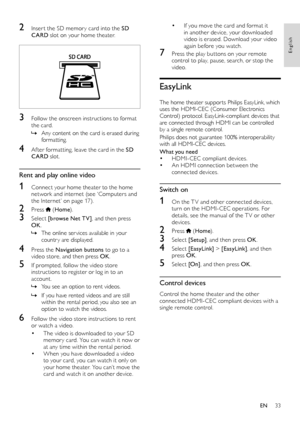 Page 3333
English
• If you move the card and format it in another device, your downloaded video is erased. Download your video again before you watch.
7 Press the play but tons on your remote control to play, pause, search, or stop the video.
EasyLink
The home theater suppor ts Philips EasyLink, which uses the HDMI-CEC (Consumer Electronics Control) protocol. EasyLink-compliant devices that are connected through HDMI can be controlled by a single remote control. 
Philips does not guarantee 100% interoperability...