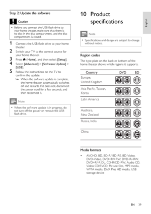 Page 3939
English
10 Product 
specifications
Note
 •Specifications and design are subject to change without notice.
Region codes
The type plate on the back or bot tom of the home theater shows which regions it suppor ts.
 
Media formats
• AVCHD, BD, BD-R / BD-RE, BD-Video, DVD-Video, DVD+R /+RW, DVD-R /-RW, DVD+R /-R DL, CD-R /CD-RW, Audio CD, Video CD/SVCD, Picture files, MP3 media, WMA media, DivX Plus HD media, USB storage device
Count ry DVD   BD
Europe ,  
Unit ed Ki ngdom
Ko rea
 La tin Amer ica
 Aust...