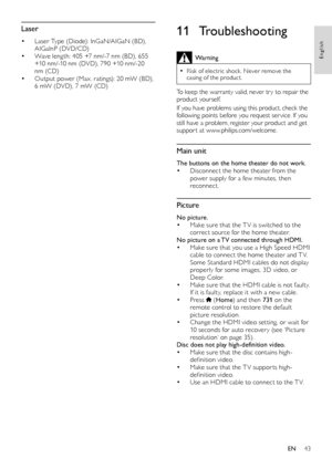 Page 4343
English
11 Troubleshooting
Warning
 •Risk of electric shock . Never remove the casing of the product. 
To keep the warranty valid, never tr y to repair the product yourself. 
If you have problems using this product, check the following points before you request ser vice. If you still have a problem, register your product and get suppor t at www.philips.com/welcome. 
Main unit
The buttons on the home theater do not work.• Disconnect the home theater from the power supply for a few minutes, then...