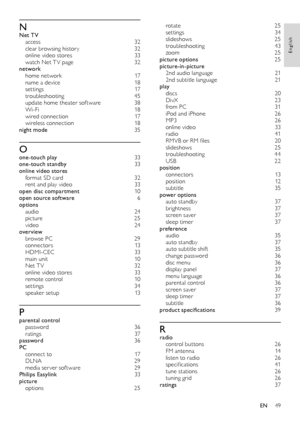 Page 4949
English
rotate 25settings 34slideshows   25troubleshooting  43zoom 25picture options 25picture-in-picture 2nd audio language   212nd subtitle language  21play discs 20DivX  23from PC  31iPod and iPhone  26MP3  26online video  33r adio  41RMVB or RM files  20slideshows  25troubleshooting  44USB 22position connectors 13position 12subtitle  35power options auto standby  37brightness 37screen saver  37sleep timer  37preference audio 35auto standby  37auto subtitle shif t 35change password 36disc menu...