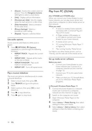 Page 2018
Play from PC (DLNA)(For HTS5580 and HTS5590 only.)
When you connect your home theater to your 
home network, you can play music, photo, and 
video from a computer or other media ser ver on 
that network.
What you need:
•
A wired or wireless home network, 
connected with a Universal Plug and 
Play (uPnP) router.
•
A Philips wireless USB adapter or 
a L AN able to connect your home 
theater to your home network.
•
A media ser ver such as: 
•
PC running Windows Media Player 11 
or higher; or
•
Mac...