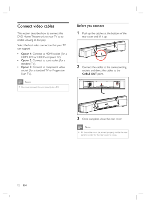 Page 1212     EN
Connect video cables
This section describes how to connect this 
DVD Home Theatre unit to your TV so to 
enable viewing of disc play.
Select the best video connection that your TV 
can support.
Option 1: Connect to HDMI socket (for a 
HDMI, DVI or HDCP-compliant TV).
Option 2: Connect to scart socket (for a 
standard TV).
Option 3: Connect to component video 
socket (for a standard TV or Progressive 
Scan TV).
 Note
You must connec t this unit direc tly to a T V.•
•
•
•
Before you connect
1...