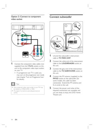 Page 1414     EN
Option 3: Connect to component 
video socket 
COMPONENT
VIDEO OUT
1 Connect the component video cables (not 
supplied) from the Y P
B PR sockets on this 
unit to the component video input sockets 
on your TV.
If a progressive scan TV is used, you 
may turn on the progressive scan mode 
(see chapter ‘Turn on Progressive Scan’ 
for details).
   Tips
The component video input socket on your T V may 
be labelled as Y Pb/Cb Pr/Cr or YUV. 
This type of connec tions provide good pic ture 
quality.•
•...