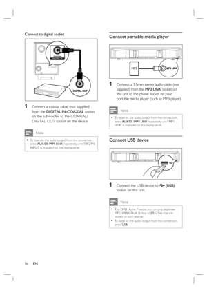 Page 1616     EN
Connect to digital socket
COAXIAL
DIGITAL IN
1   Connect a coaxial cable (not supplied) 
from the DIGITAL IN-COAXIAL socket 
on the subwoofer to the COAXIAL/
DIGITAL OUT socket on the device.
 Note
To listen to the audio output from this connec tion, 
press AUX /DI /MP3 LINK repeatedly until ‘DIGITAL 
INPUT’ is displayed on the display panel. •
Connect portable media player
MP3
1 Connect a 3.5mm stereo audio cable (not 
supplied) from the MP3 LINK socket on 
this unit to the phone socket on...