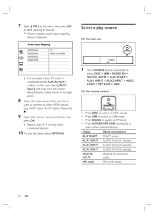 Page 2424     EN
7 Select [ OK ] in the menu, then press OK 
to start scanning of devices.
 
Once complete, audio input mapping 
menu is displayed.
 
    AUX3 InputAUX2 Input
Digital Input AUX1 Input
 
Audio Input Mapping
TV
Other (non-HDMI)
For example, if your TV audio is 
connected to the AUX IN-AUX 1 
sockets on this unit, select [ AUX1 
Input ] and map onto the correct 
device (brand name) shown at the right 
panel.
8 Select the audio input of this unit that is 
used to connect to other HDMI device 
(e.g....