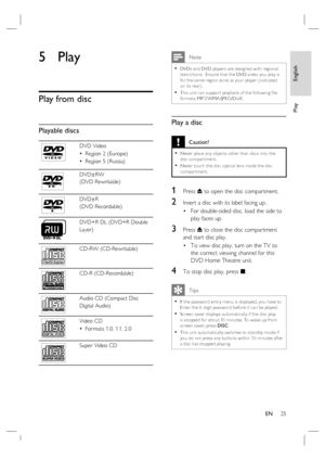 Page 25English
EN     25
Play
5 Play
Play from disc
Playable discs
DVD Video
Region 2 (Europe)
Region 5 (Russia) •
•
DVD±RW 
(DVD Rewritable)
DVD±R 
(DVD Recordable)
DVD+R DL (DVD+R Double 
Layer)
ReWritable
CD-RW (CD-Rewritable)
CD-R (CD-Recordable)
Audio CD (Compact Disc
Digital Audio)
Video CD
For mats 1.0, 1.1, 2.0 •
Super Video CD
 Note
DVDs and DVD player s are designed with regional 
restric tions.  Ensure that the DVD video you play is 
for the same region zone as your player (indicated 
on its rear)....