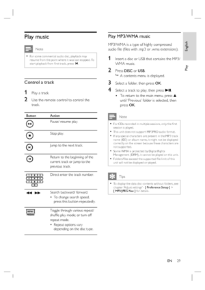 Page 29English
EN     29
Play
Play music
 Note
For some commercial audio disc, playback may 
resume from the point where it was last stopped. To 
star t playback from ﬁ rst track, press í.•
Control a track
1 Play a track.
2 Use the remote control to control the 
track. 
Button Action
Pause/ resume play.
Stop play.
Jump to the next track.
Return to the beginning of the 
current track or jump to the 
previous track.
Direct enter the track number.
m  MSearch backward/ forward.
To change search speed, 
press this...