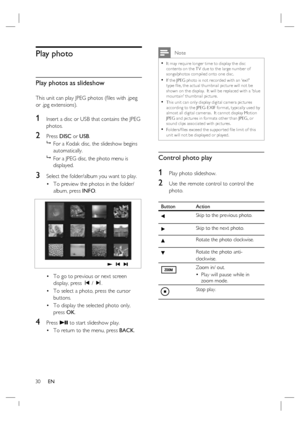 Page 3030     EN
Play photo
Play photos as slideshow
This unit can play JPEG photos (ﬁ les with .jpeg 
or .jpg extensions).
1 Insert a disc or USB that contains the JPEG 
photos.
2 Press DISC or USB.

  For a Kodak disc, the slideshow begins 
automatically.

  For a JPEG disc, the photo menu is 
displayed.  
3 Select the folder/album you want to play.
To preview the photos in the folder/
album, press INFO.
To go to previous or next screen 
display, press í / ë.
To select a photo, press the cursor 
buttons.
To...