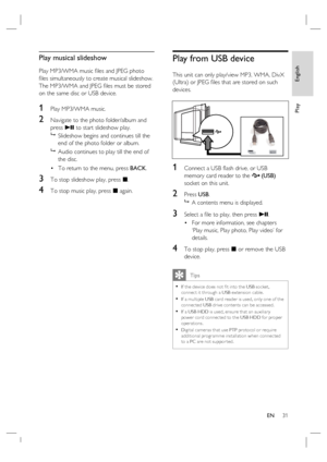 Page 31English
EN     31
Play
Play musical slideshow
Play MP3/WMA music ﬁ les and JPEG photo 
ﬁ les simultaneously to create musical slideshow.  
The MP3/WMA and JPEG ﬁ les must be stored 
on the same disc or USB device.
1 Play MP3/WMA music. 
2 Navigate to the photo folder/album and 
press u to start slideshow play.

  Slideshow begins and continues till the 
end of the photo folder or album.  

  Audio continues to play till the end of 
the disc.
To return to the menu, press BACK.
3 To stop slideshow play,...