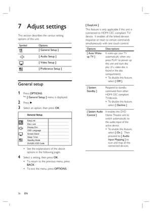 Page 3636     EN
7 Adjust settings
This section describes the various setting 
options of this unit.  
Symbol Options
[ General Setup ]
 
[ Audio Setup ]
[ Video Setup ]
[ Preference Setup ]
General setup
1 
Press OPTIONS.

 [ General Setup ] menu is displayed.
2 Press B.
3 Select an option, then press OK.
General Setup
Screen Saver
DivX(R) VOD Code Sleep Timer Display DimDisc Lock
OSD Language EasyLink
Standby Mode
See the explanations of the above 
options in the following pages.
4 Select a setting, then...