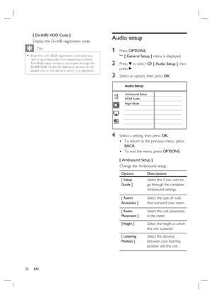 Page 3838     EN
[ DivX(R) VOD Code ]
Display the DivX® registration code.
   Tips
Enter this unit’s DivX registr ation code when you 
rent or purchase video from w w w.div x.com/vod.  
The DivX videos rented or purchased through the 
DivX® VOD ( Video On Demand) ser vice can be 
played only on the device to which it is registered.  •
Audio setup
1 
Press OPTIONS.

 [ General Setup ] menu is displayed.
2 Press V to select  [ Audio Setup ], then 
press B.
3 Select an option, then press OK.
Audio Setup
Ambisound...