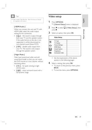 Page 39English
EN     39
Adjust settings
   Tips
See chapter ‘Get Star ted - Star t Ambisound setup’ 
for detailed information.•
[ HDMI Audio ]
When you connect this unit and TV with 
HDMI cable, select the audio output 
setting for this connection.
[ On ] – the sound is output through 
both your TV and this speaker system. 
If the audio format on the disc is not 
supported, it will be downmixed to 
two-channel sound (linear-PCM).  
[ Off ] – disable audio output from 
your TV. The sound is only output 
through...