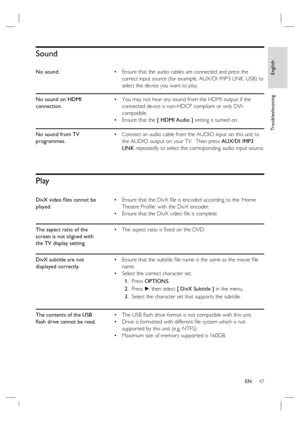 Page 47English
EN     47
Tr o u b l e s h o o t i n g
Sound
No sound.Ensure that the audio cables are connected and press the 
correct input source (for example, AUX/DI /MP3 LINK, USB) to 
select the device you want to play. •
No sound on HDMI 
connection.You may not hear any sound from the HDMI output if the 
connected device is non-HDCP compliant or only DVI-
compatible.
Ensure that the [ HDMI Audio ] setting is turned on. •
•
No sound from TV 
programmes.Connect an audio cable from the AUDIO input on this...