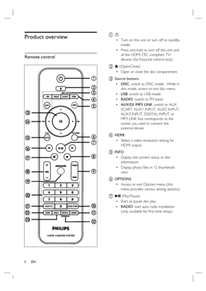 Page 88     EN
Product overview
Remote control
a 2
Turn on this unit or turn off to standby 
mode.
Press and hold to turn off this unit and 
all the HDMI CEC compliant TV/
devices (for EasyLink control only).
b Z (Open/Close)
Open or close the disc compartment.
c Source buttons
DISC: switch to DISC mode.  While in 
disc mode, access or exit disc menu.
USB: switch to USB mode.
RADIO: switch to FM band.
AUX/DI /MP3 LINK: switch to AUX 
SCART, AUX1 INPUT, AUX2 INPUT, 
AUX3 INPUT, DIGITAL INPUT or 
MP3 LINK that...