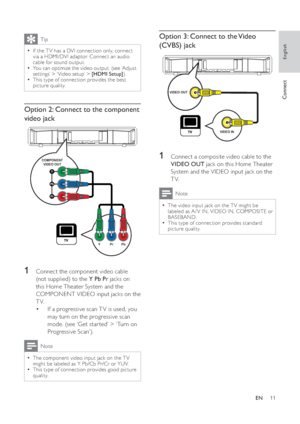 Page 1111
   
 
 
 
Option 3: Connect to the Video 
(CVBS) jack
   
  
 
 
 
 
1  Connect a composite video cable to the 
  VIDEO OUT 
 jack on this Home Theater 
System and the VIDEO input jack on the 
TV.
  Note
 
The video input jack on the T V might be   •
labeled as A / V IN, VIDEO IN, COMPOSITE or 
BASEBAND. 
   
This type of connection provides standard 
  •
picture quality.
VIDEO OUT
VIDEO IN
 
Tip
 
If the T V has a DVI connection only, connect   •
via a HDMI/DVI adaptor. Connect an audio 
cable for...