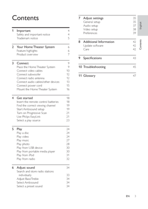 Page 33
   
7 Adjust settings    35 
 
 
General setup     35 
   
Audio setup     37 
   
Video setup     38 
   
Preferences   39 
 
 
8 Additional Information    42 
 
 
Update software     42 
   
Care   42 
 
 
9 Speci cations    43 
   
10 Troubleshooting     
45 
   
11 Glossary     
47 
 
 
Contents
 
 
 
1 Important     4 
 
 
Safety and impor tant notice     4 
   
Trademark notice     5 
 
 
2  Your Home Theater System     6 
 
 
Feature highlights     6 
   
Product over view     7 
 
 
3 Connect...