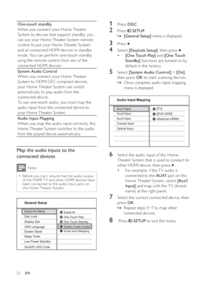 Page 2222
   
 
 
1 Press  DISC 
.
 
 
 
 
2 Press   
 
 SETUP 
.
   
 
 
    »[General Setup] 
 menu is displayed.
 
 
 
 
 
 
3 Press   
.
 
 
 
 
4 Select  [EasyLink Setup] 
, then press   
   
 
 
  • [One Touch Play] 
 and  [One Touch 
Standby] 
 functions are turned on by 
default in the factor y. 
   
 
 
 
 
5 Select  [System Audio Control] 
 >  [On] 
, 
then press  OK 
 to star t scanning devices.
   
 
 
Once complete, audio input mapping    »
menu is displayed.
   
  
 
 
 
 
 
 
6  Select the audio...