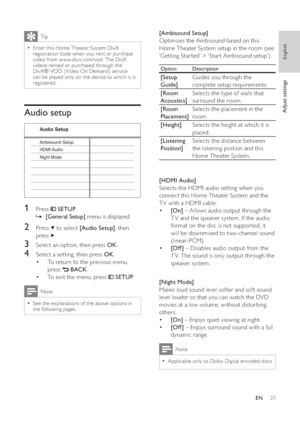 Page 3737
   
 
 
 
[Ambisound Setup] 
   
Optimizes the Ambisound based on this 
Home Theater System setup in the room (see 
‘Getting Star ted’ > ‘Star t Ambisound setup’).
  Option  Description
 
 
[Setup 
Guide]  Guides you through the 
complete setup requirements.
   
[Room 
Acoustics]  Selects the type of walls that 
surround the room.
   
[Room 
Placement]  Selects the placement in the 
room.
   
[Height] 
Selects the height at which it is 
placed.
   
[Listening 
Position]  Selects the distance between...
