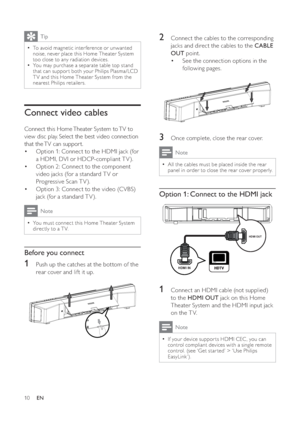 Page 1010
   
 
 
2  Connect the cables to the corresponding 
jacks and direct the cables to the  CABLE 
OUT 
 point.
   
 
 
See the connection options in the  • 
following pages.
   
 
 
 
 
 
 
 
3  Once complete, close the rear cover.
 
Note
 
All the cables must be placed inside the rear   •
panel in order to close the rear cover properly.
 
 
 
 
 
Option 1: Connect to the HDMI jack
 
 
 
 
 
 
 
1  Connect an HDMI cable (not supplied) 
to the  HDMI OUT 
 jack on this Home 
Theater System and the HDMI...