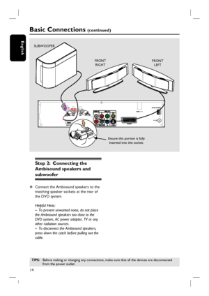 Page 1414
English
Step 2:  Connecting the 
Ambisound speakers and 
subwoofer 
z Connect the Ambisound speakers to the 
matching speaker sockets at the rear of 
the DVD system.  
Helpful Hints:
–  To prevent unwanted noise, do not place 
the Ambisound speakers too close to the 
DVD system, AC power adapter, TV or any 
other radiation sources.
–  To disconnect the Ambisound speakers, 
press down the catch before pulling out the 
cable.
Basic Connections (c o n t i n u e d )
TIPS: Before making or changing any...