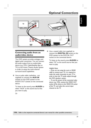 Page 1919
English
Connecting audio from an 
audio/video device
This DVD system provides analogue and 
digital audio connection. You can connect 
the audio output from an audio/video 
device (e.g. VCR, Cable/Satellite Box or 
TV) to this Home Theatre Audio System 
in order to enjoy the multi-channel 
surround sound capabilities.  
z  Use an audio cable (red/white - not 
supplied) to connect the AUX IN 
sockets on this DVD system to the 
AUDIO OUT sockets on the connected 
device.
To listen to the sound, press...