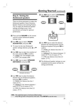 Page 2525
English
Step 6:   Setting the 
Ambisound speakers 
There are three parameters to adjust the 
Ambisound speakers: Room Acoustics, 
Speaker Distance and Listening Position.  
You can adjust the Ambisound speaker 
settings according to your room 
environment and setup for optimum 
performance.
A Press and hold SOUND on the remote 
control to enter Ambisound speaker 
settings mode.
B Use W X keys to select { ROOM 
ACOUSTICS } and press OK.
z To return to the main Ambisound 
speaker settings selection,...