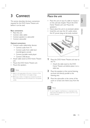 Page 11English
EN     11
Connect
3 Connect 
This section describes the basic connections 
required for this DVD Home Theatre unit 
before it can be used.  
Basic connections:
Place the unit 
Connect video cables
Connect speakers to subwoofer
Connect subwoofer
Optional connections:
Connect audio cables/other devices
Connect audio from TV
Connect audio from cable box/
recorder/game console
Connect portable media player
Connect USB device
Attach table stand to DVD Home Theatre 
unit 
Mount the DVD Home Theatre...