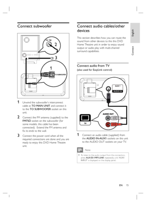 Page 15English
EN     15
Connect
Connect subwoofer
12
TO SUBWOOFER
3
1 Unwind the subwoofer’s interconnect 
cable at TO MAIN UNIT and connect it 
to the TO SUBWOOFER socket on this 
unit.
2 Connect the FM antenna (supplied) to the 
FM75Ω socket on the subwoofer (for 
some models, this cable has been 
connected).  Extend the FM antenna and 
ﬁ x its ends to the wall.
3 Connect the power cord when all the 
required connections are done and you are 
ready to enjoy this DVD Home Theatre 
unit.
Connect audio...