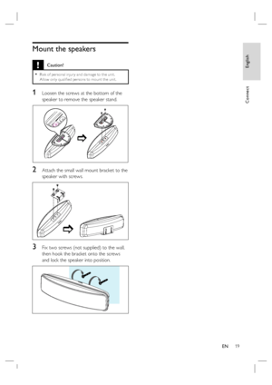 Page 19English
EN     19
Connect
Mount the speakers 
 Caution!
Risk of per sonal injur y and damage to the unit.  
Allow only qualiﬁ ed per sons to mount the unit.•
1 Loosen the screws at the bottom of the 
speaker to remove the speaker stand.
2 Attach the small wall mount bracket to the 
speaker with screws.
3 Fix two screws (not supplied) to the wall, 
then hook the bracket onto the screws 
and lock the speaker into position. 
 