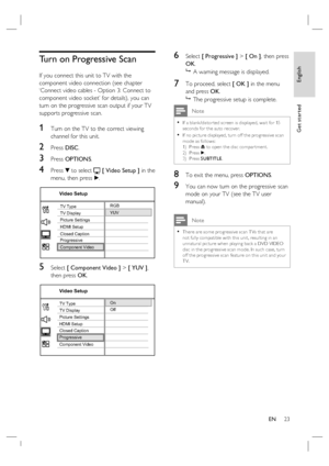 Page 23English
EN     23
Get started
Turn on Progressive Scan
If you connect this unit to TV with the 
component video connection (see chapter 
‘Connect video cables - Option 3: Connect to 
component video socket’ for details), you can 
turn on the progressive scan output if your TV 
supports progressive scan.
1 Turn on the TV to the correct viewing 
channel for this unit.
2 Press DISC.
3 Press OPTIONS.
4 Press V to select  [ Video Setup ] in the 
menu, then press B.
RGB
YUV
Video Setup
Picture Settings
HDMI...