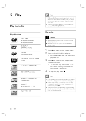 Page 2626     EN
5 Play
Play from disc
Playable discs
DVD Video
Region 2 (Europe)
Region 5 (Russia) •
•
DVD±RW 
(DVD Rewritable)
DVD±R 
(DVD Recordable)
DVD+R DL (DVD+R Double 
Layer)
ReWritable
CD-RW (CD-Rewritable)
CD-R (CD-Recordable)
Audio CD (Compact Disc
Digital Audio)
Video CD
For mats 1.0, 1.1, 2.0 •
Super Video CD
 Note
DVDs and DVD player s are designed with regional 
restric tions.  Ensure that the DVD video you play is 
for the same region zone as your player (indicated 
on its rear).
This unit can...