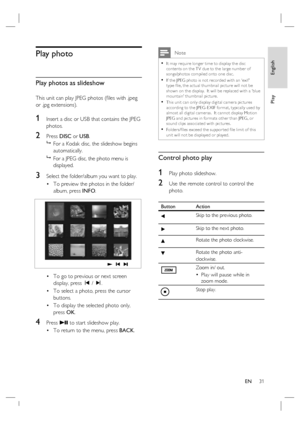 Page 31English
EN     31
Play
Play photo
Play photos as slideshow
This unit can play JPEG photos (ﬁ les with .jpeg 
or .jpg extensions).
1 Insert a disc or USB that contains the JPEG 
photos.
2 Press DISC or USB.

  For a Kodak disc, the slideshow begins 
automatically.

  For a JPEG disc, the photo menu is 
displayed.  
3 Select the folder/album you want to play.
To preview the photos in the folder/
album, press INFO.
To go to previous or next screen 
display, press í / ë.
To select a photo, press the cursor...