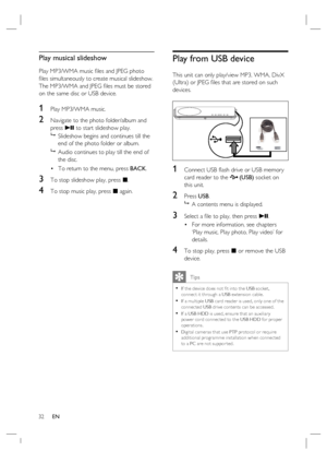 Page 32
32      EN
Play musical slideshow
Play MP3/WMA music  ﬁ les and JPEG photo 
ﬁ  les simultaneously to create musical slideshow.  
The MP3/WMA and JPEG  ﬁ les must be stored 
on the same disc or USB device.
1 Play MP3/WMA music. 
2 Navigate to the photo folder/album and 
press  u to start slideshow play.
   Slideshow begins and continues till the 
end of the photo folder or album.  
   Audio continues to play till the end of 
the disc.
To return to the menu, press  BACK.
3 To stop slideshow play, press...