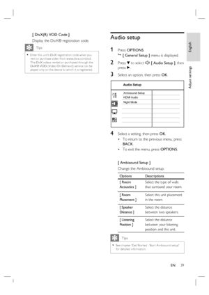 Page 39English
EN     39
Adjust settings
[ DivX(R) VOD Code ]
Display the DivX® registration code.
   Tips
Enter this unit’s DivX registr ation code when you 
rent or purchase video from w w w.div x.com/vod.  
The DivX videos rented or purchased through the 
DivX® VOD ( Video On Demand) ser vice can be 
played only on the device to which it is registered.  •
Audio setup
1 
Press OPTIONS.

 [ General Setup ] menu is displayed.
2 Press V to select  [ Audio Setup ], then 
press B.
3 Select an option, then press...