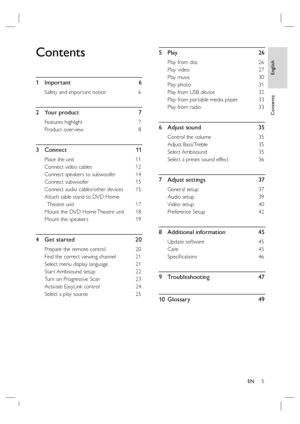 Page 5English
EN     5
Contents
Contents
1 Important  6
Safety and impor tant notice  6
2 Your product  7
Features highlight   7
Product over view  8
3 Connect   11
Place the unit  11
Connect video cables  12
Connect speakers to subwoofer  14
Connect subwoofer  15
Connect audio cables/other devices  15
Attach table stand to DVD Home 
Theatre unit   17
Mount the DVD Home Theatre unit   18
Mount the speakers   19
4  Get started     20
Prepare the remote control   20
Find the correct viewing channel  21
Select...