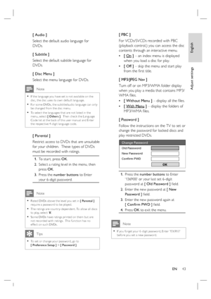 Page 43English
EN     43
Adjust settings
[ Audio ]
Select the default audio language for 
DVDs.
[ Subtitle ]
Select the default subtitle language for 
DVDs.
[ Disc Menu ]
Select the menu language for DVDs.
 Note
If the language you have set is not available on the 
disc, the disc uses its own default language.
For some DVDs, the subtitle/audio language can only 
be changed from the disc menu.
To selec t the languages that are not listed in the 
menu, selec t [ Others ].  Then check the Language 
Code list at...