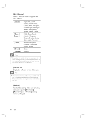 Page 4444     EN
[ DivX Subtitle ] 
Select a character set that supports the 
DivX subtitle.  
[ Standard ]English, Irish, Danish, 
Estonian, Finnish, French, 
German, Italian, Portuguese, 
Luxembourgish, Norwegian 
(Bokmål and Nynorsk), 
Spanish, Swedish, Turkish
[ Central 
Europe ]Polish, Czech, Slovak, 
Albanian, Hungarian, 
Slovene, Croatian, Serbian 
(Latin script), Romanian 
[ Cyrillic ] Belarusian, Bulgarian, 
Ukrainian, Macedonian, 
Russian, Serbian 
[ Greek ]Greek
[ Hebrew ]Hebrew
 Note
Ensure that the...