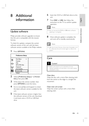 Page 45
English
EN     45
Additional information
8 Additional 
information
Update software
Philips provides software upgrades to ensure 
that this unit is compatible with the newest 
formats.  
To check for updates, compare the current 
software version of this unit with the latest 
software version available at the Philips website.
1 Press  OPTIONS , .
Preference Setup
Parental
PBC Disc Menu
Password
DivX Subtitle
Version Info
Default MP3/JPEG Nav
2 Select [ Preference Setup ]  > [ Version 
Info ] , then press...