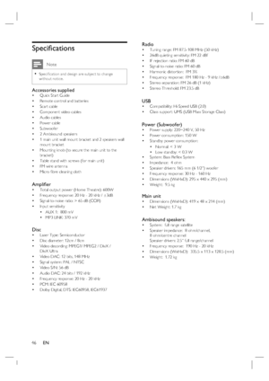 Page 4646     EN
Speciﬁ cations
 Note
Speciﬁ cation and design are subject to change 
without notice.•
Accessories suppliedQuick Start Guide
Remote control and batteries
Scart cable
Component video cables
Audio cables
Power cable
Subwoofer 
2 Ambisound speakers 
1 main unit wall mount bracket and 2 speakers wall 
mount bracket
Mounting knob (to secure the main unit to the 
bracket)
Table stand with screws (for main unit)
FM wire antenna
Micro ﬁ bre cleaning cloth
Ampliﬁ er Total output power (Home Theatre):...