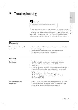 Page 47English
EN     47
Tr o u b l e s h o o t i n g
9 Troubleshooting
 
 
 
 
Main unit
The buttons on this unit do 
not work.Disconnect this unit from the power outlet for a few minutes, 
then connect again. 
Ensure that the interconnect cable from the subwoofer is 
connected to the DVD Home Theatre unit. •
•
Picture
No picture.See TVs manual for correct video input channel selection.  
Change the TV channel until you see the DVD screen.
Press DISC.
If this happens when you turn on the progressive scan...
