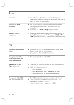 Page 4848     EN
Sound
No sound.Ensure that the audio cables are connected and press the 
correct input source (for example, AUX/DI /MP3 LINK, USB) to 
select the device you want to play. •
No sound on HDMI 
connection.You may not hear any sound from the HDMI output if the 
connected device is non-HDCP compliant or only DVI-
compatible.
Ensure that the [ HDMI Audio ] setting is turned on. •
•
No sound from TV 
programmes.Connect an audio cable from the AUDIO input on this unit to 
the AUDIO output on your TV....
