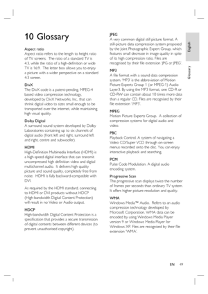 Page 49English
EN     49
Glossary
10 Glossary
Aspect ratio
Aspect ratio refers to the length to height ratio 
of TV screens.  The ratio of a standard TV is 
4:3, while the ratio of a high-deﬁ nition or wide 
TV is 16:9.  The letter box allows you to enjoy 
a picture with a wider perspective on a standard 
4:3 screen.
DivX
The DivX code is a patent-pending, MPEG-4 
based video compression technology, 
developed by DivX Networks, Inc., that can 
shrink digital video to sizes small enough to be 
transported over...